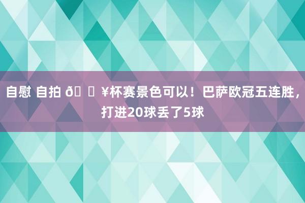 自慰 自拍 🔥杯赛景色可以！巴萨欧冠五连胜，打进20球丢了5球