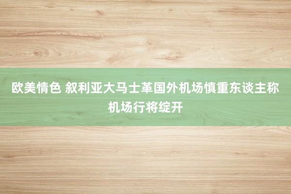 欧美情色 叙利亚大马士革国外机场慎重东谈主称机场行将绽开