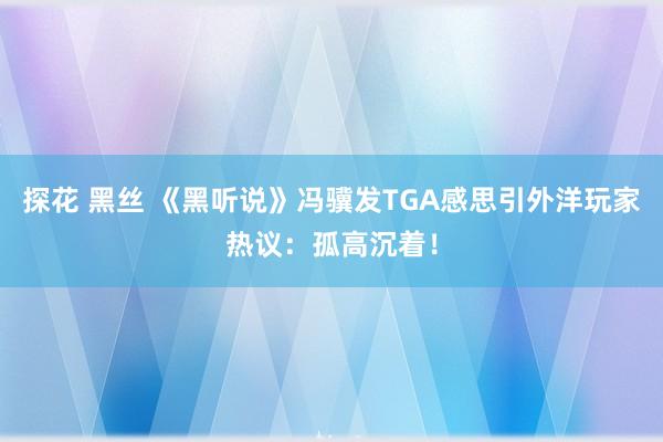 探花 黑丝 《黑听说》冯骥发TGA感思引外洋玩家热议：孤高沉着！