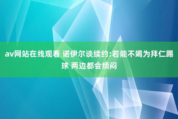 av网站在线观看 诺伊尔谈续约:若能不竭为拜仁踢球 两边都会烦闷