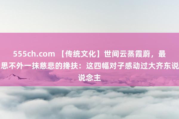 555ch.com 【传统文化】世间云蒸霞蔚，最好意思不外一抹慈悲的搀扶：这四幅对子感动过大齐东说念主