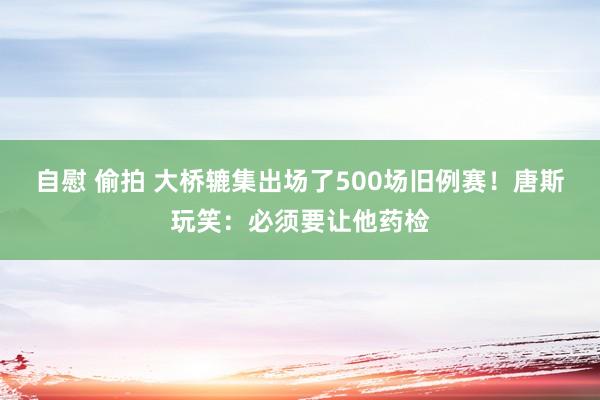 自慰 偷拍 大桥辘集出场了500场旧例赛！唐斯玩笑：必须要让他药检