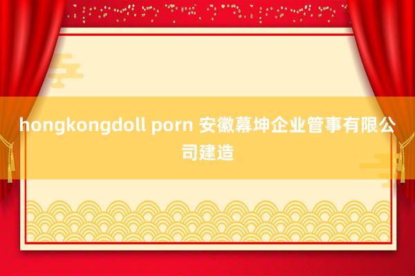 hongkongdoll porn 安徽幕坤企业管事有限公司建造