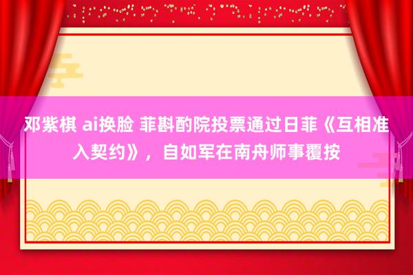 邓紫棋 ai换脸 菲斟酌院投票通过日菲《互相准入契约》，自如军在南舟师事覆按