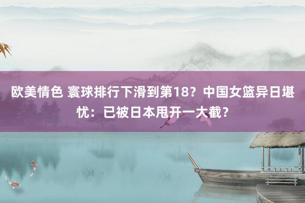 欧美情色 寰球排行下滑到第18？中国女篮异日堪忧：已被日本甩开一大截？