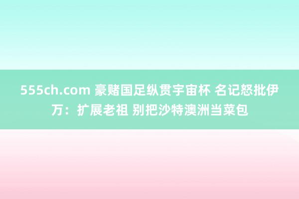 555ch.com 豪赌国足纵贯宇宙杯 名记怒批伊万：扩展老祖 别把沙特澳洲当菜包