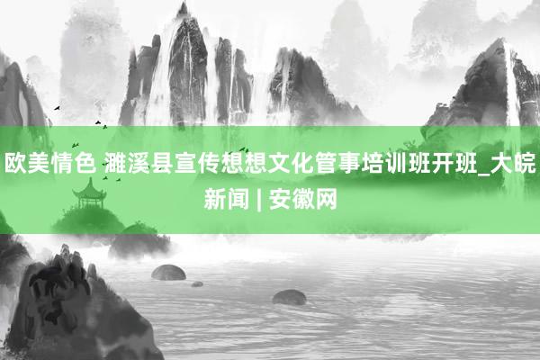 欧美情色 濉溪县宣传想想文化管事培训班开班_大皖新闻 | 安徽网