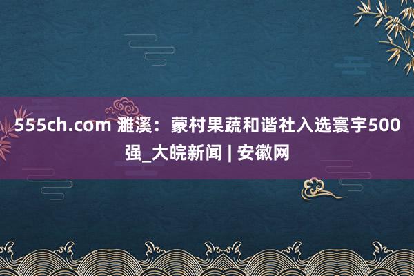 555ch.com 濉溪：蒙村果蔬和谐社入选寰宇500强_大皖新闻 | 安徽网