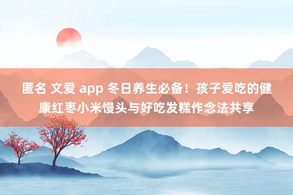 匿名 文爱 app 冬日养生必备！孩子爱吃的健康红枣小米馒头与好吃发糕作念法共享