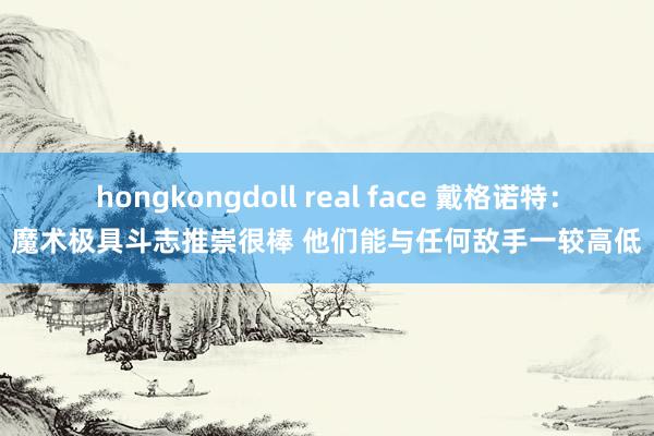 hongkongdoll real face 戴格诺特：魔术极具斗志推崇很棒 他们能与任何敌手一较高低