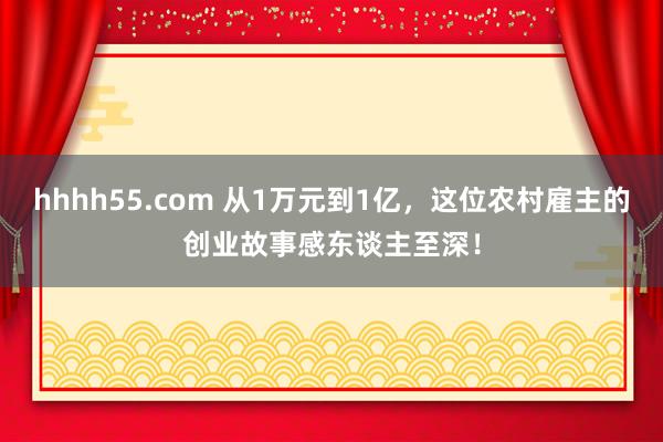 hhhh55.com 从1万元到1亿，这位农村雇主的创业故事感东谈主至深！