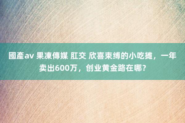 國產av 果凍傳媒 肛交 欣喜束缚的小吃摊，一年卖出600万，创业黄金路在哪？