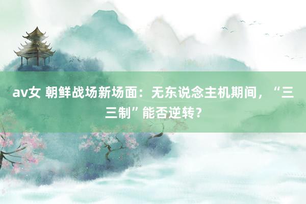 av女 朝鲜战场新场面：无东说念主机期间，“三三制”能否逆转？