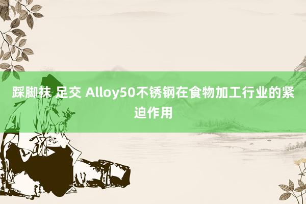 踩脚袜 足交 Alloy50不锈钢在食物加工行业的紧迫作用