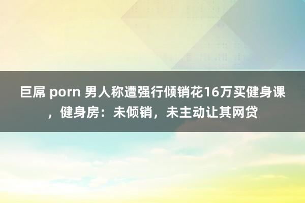 巨屌 porn 男人称遭强行倾销花16万买健身课，健身房：未倾销，未主动让其网贷