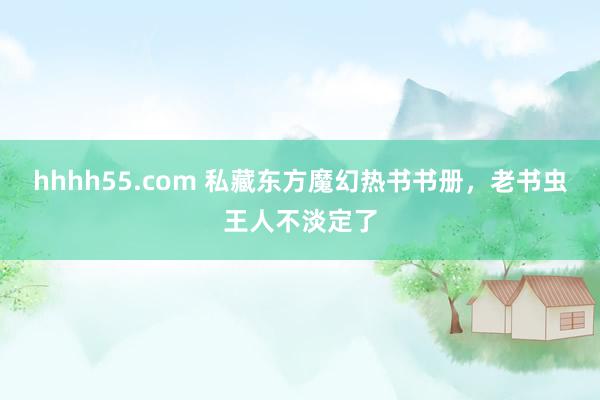 hhhh55.com 私藏东方魔幻热书书册，老书虫王人不淡定了