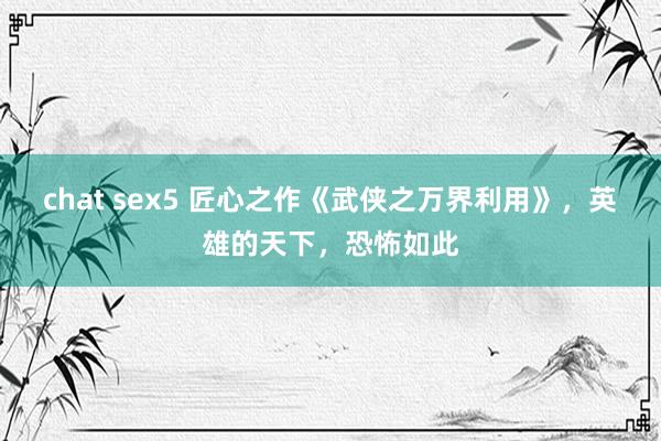 chat sex5 匠心之作《武侠之万界利用》，英雄的天下，恐怖如此