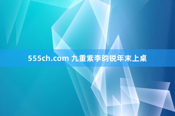 555ch.com 九重紫李昀锐年末上桌