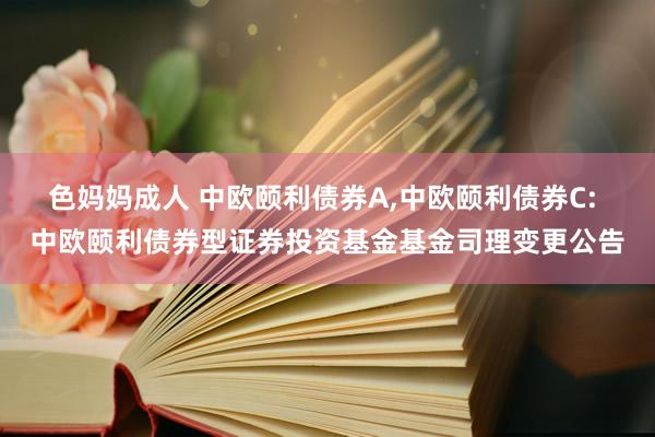 色妈妈成人 中欧颐利债券A，中欧颐利债券C: 中欧颐利债券型证券投资基金基金司理变更公告