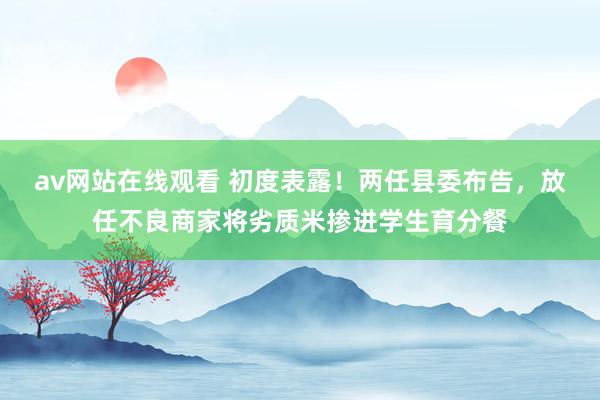 av网站在线观看 初度表露！两任县委布告，放任不良商家将劣质米掺进学生育分餐