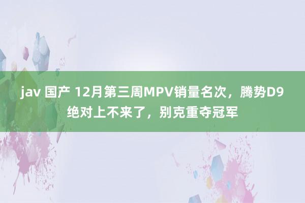 jav 国产 12月第三周MPV销量名次，腾势D9绝对上不来了，别克重夺冠军