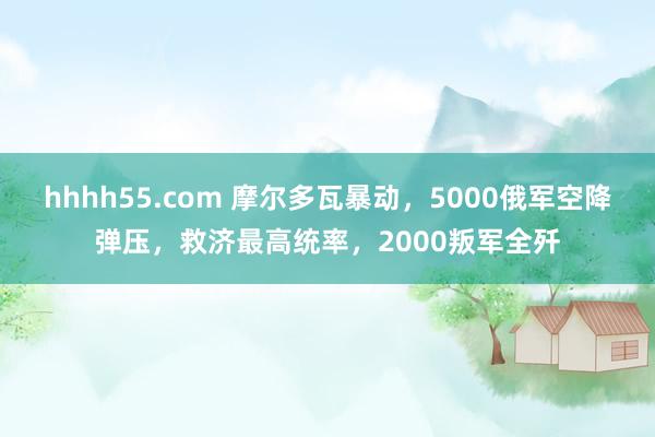 hhhh55.com 摩尔多瓦暴动，5000俄军空降弹压，救济最高统率，2000叛军全歼