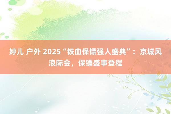 婷儿 户外 2025“铁血保镖强人盛典”：京城风浪际会，保镖盛事登程