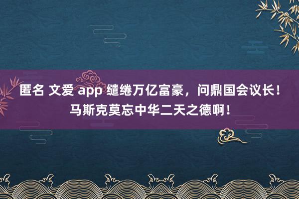 匿名 文爱 app 缱绻万亿富豪，问鼎国会议长！马斯克莫忘中华二天之德啊！