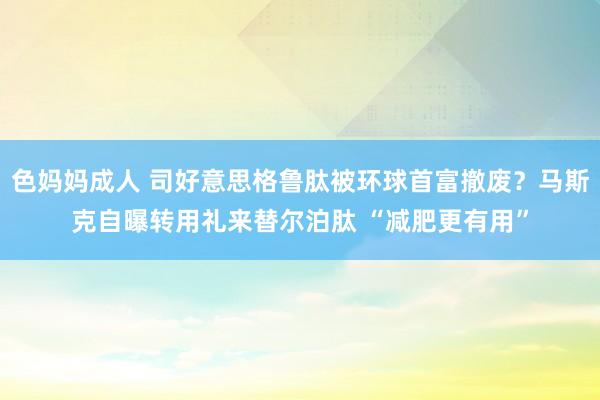 色妈妈成人 司好意思格鲁肽被环球首富撤废？马斯克自曝转用礼来替尔泊肽 “减肥更有用”