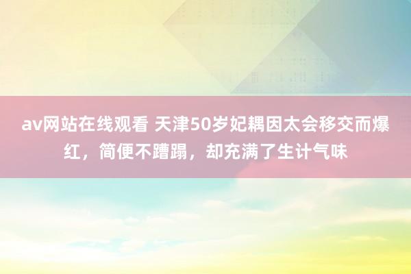 av网站在线观看 天津50岁妃耦因太会移交而爆红，简便不蹧蹋，却充满了生计气味