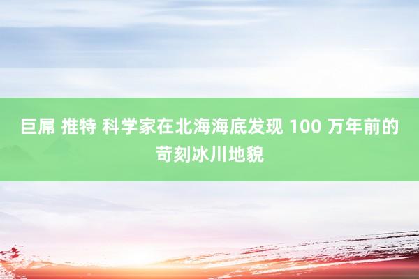 巨屌 推特 科学家在北海海底发现 100 万年前的苛刻冰川地貌