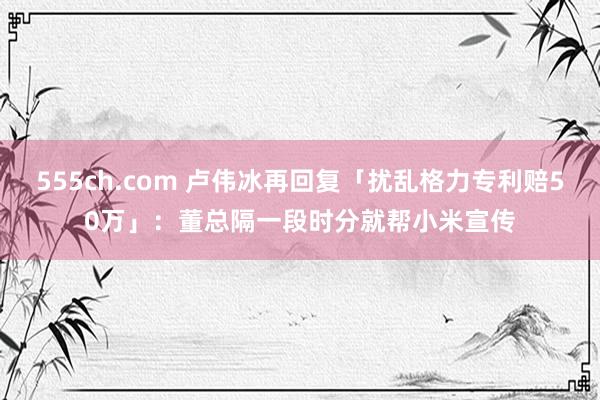 555ch.com 卢伟冰再回复「扰乱格力专利赔50万」：董总隔一段时分就帮小米宣传