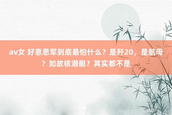 av女 好意思军到底最怕什么？是歼20，是航母？如故核潜艇？其实都不是