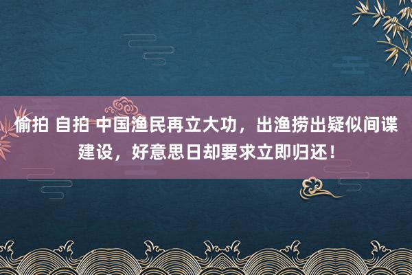 偷拍 自拍 中国渔民再立大功，出渔捞出疑似间谍建设，好意思日却要求立即归还！