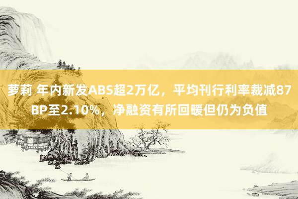 萝莉 年内新发ABS超2万亿，平均刊行利率裁减87BP至2.10%，净融资有所回暖但仍为负值