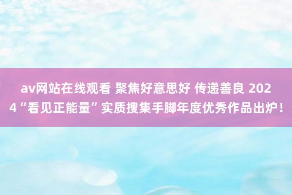 av网站在线观看 聚焦好意思好 传递善良 2024“看见正能量”实质搜集手脚年度优秀作品出炉！