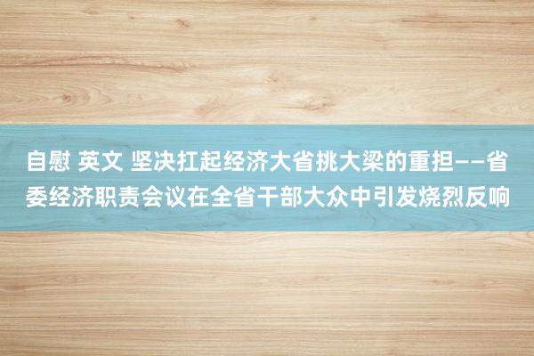 自慰 英文 坚决扛起经济大省挑大梁的重担——省委经济职责会议在全省干部大众中引发烧烈反响