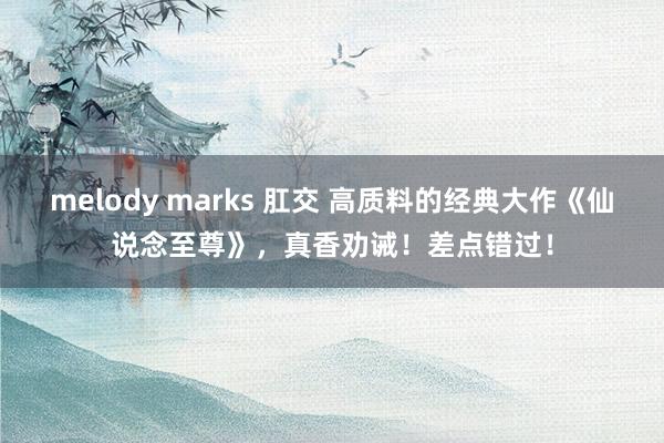 melody marks 肛交 高质料的经典大作《仙说念至尊》，真香劝诫！差点错过！