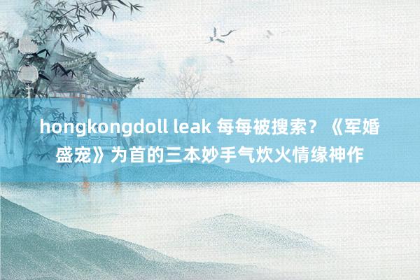 hongkongdoll leak 每每被搜索？《军婚盛宠》为首的三本妙手气炊火情缘神作