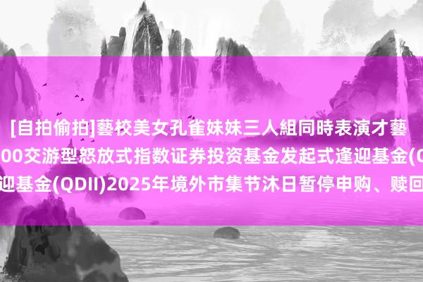 [自拍偷拍]藝校美女孔雀妹妹三人組同時表演才藝 对于汇添富纳斯达克100交游型怒放式指数证券投资基金发起式逢迎基金(QDII)2025年境外市集节沐日暂停申购、赎回等业务的公告