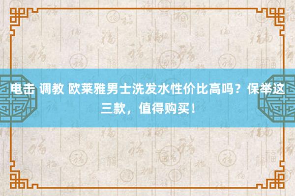 电击 调教 欧莱雅男士洗发水性价比高吗？保举这三款，值得购买！