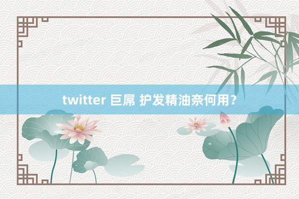 twitter 巨屌 护发精油奈何用？