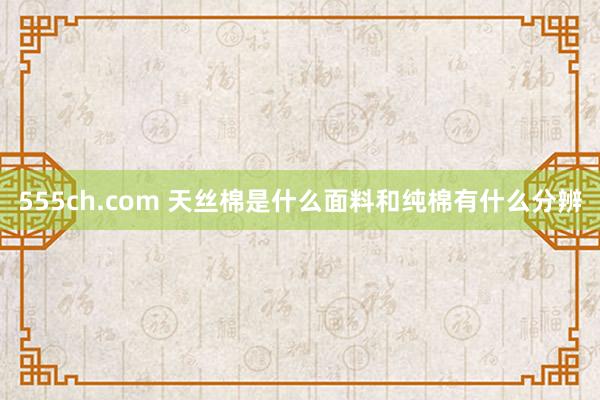 555ch.com 天丝棉是什么面料和纯棉有什么分辨