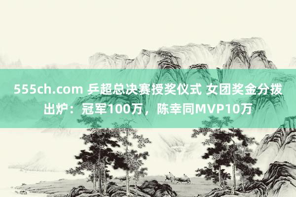 555ch.com 乒超总决赛授奖仪式 女团奖金分拨出炉：冠军100万，陈幸同MVP10万