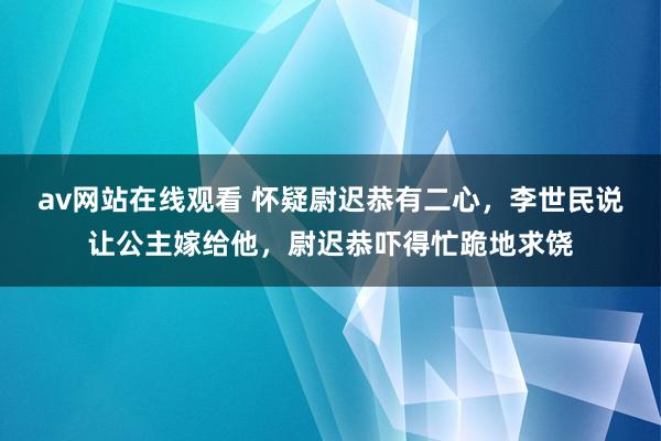 av网站在线观看 怀疑尉迟恭有二心，李世民说让公主嫁给他，尉迟恭吓得忙跪地求饶