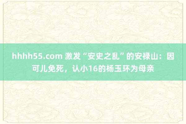 hhhh55.com 激发“安史之乱”的安禄山：因可儿免死，认小16的杨玉环为母亲