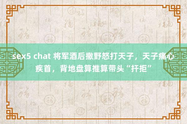 sex5 chat 将军酒后撒野怒打天子，天子痛心疾首，背地盘算推算带头“扞拒”