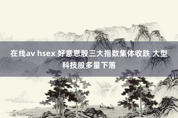 在线av hsex 好意思股三大指数集体收跌 大型科技股多量下落