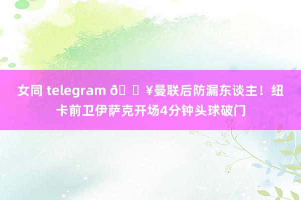 女同 telegram 🔥曼联后防漏东谈主！纽卡前卫伊萨克开场4分钟头球破门