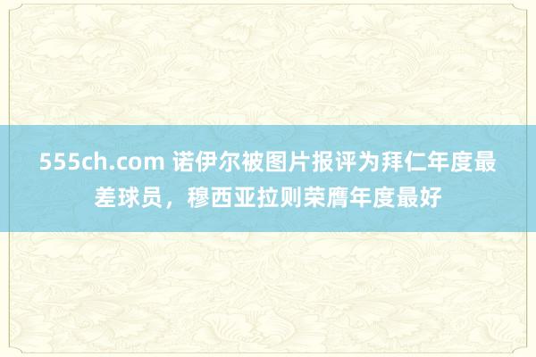 555ch.com 诺伊尔被图片报评为拜仁年度最差球员，穆西亚拉则荣膺年度最好